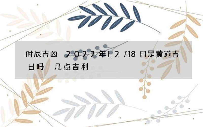 时辰吉凶 2022年12月8日是黄道吉日吗 几点吉利